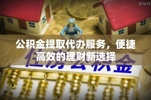 浑江公积金提取代办服务，便捷高效的理财新选择
