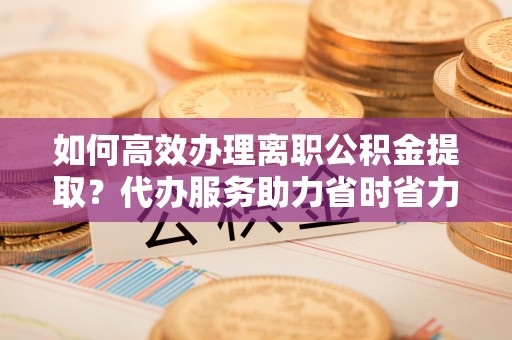 浑江如何高效办理离职公积金提取？代办服务助力省时省力