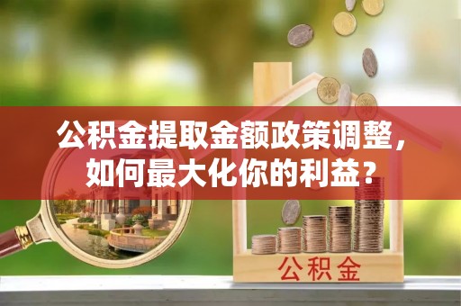 浑江公积金提取金额政策调整，如何最大化你的利益？