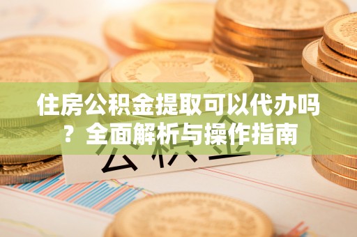 浑江住房公积金提取可以代办吗？全面解析与操作指南