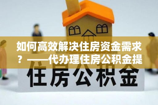 浑江如何高效解决住房资金需求？——代办理住房公积金提取服务全解析