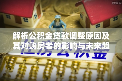 浑江解析公积金贷款调整原因及其对购房者的影响与未来趋势