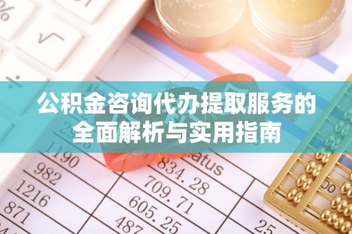 浑江公积金咨询代办提取服务的全面解析与实用指南