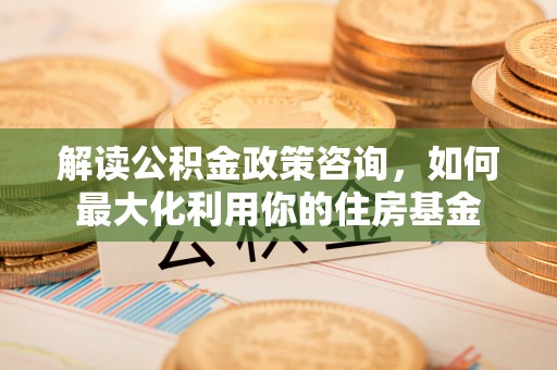浑江解读公积金政策咨询，如何最大化利用你的住房基金