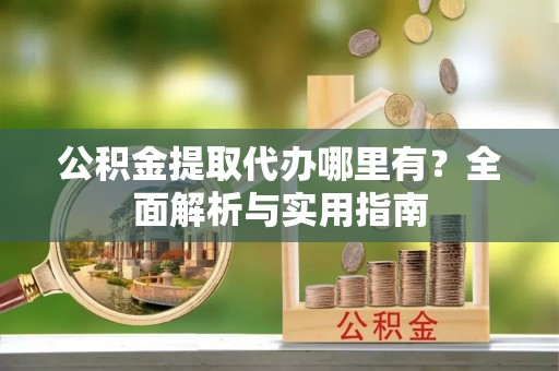 浑江公积金提取代办哪里有？全面解析与实用指南