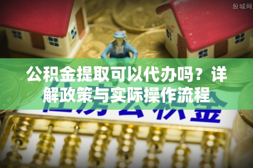 浑江公积金提取可以代办吗？详解政策与实际操作流程